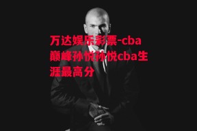 万达娱乐彩票-cba巅峰孙悦孙悦cba生涯最高分