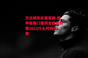 万达娱乐彩票官网-西甲联赛门票预定西甲联赛2022什么时候开赛